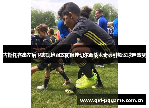 古斯托客串左后卫表现抢眼攻防俱佳切尔西战术奇兵引热议球迷盛赞